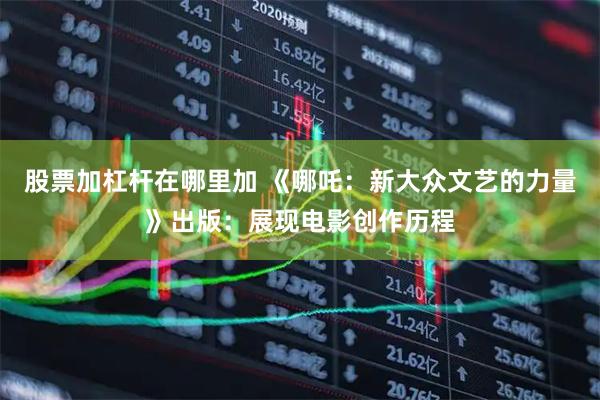 股票加杠杆在哪里加 《哪吒：新大众文艺的力量》出版：展现电影创作历程