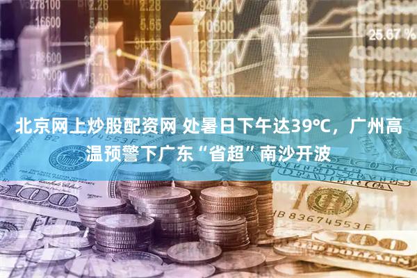 北京网上炒股配资网 处暑日下午达39℃，广州高温预警下广东“省超”南沙开波