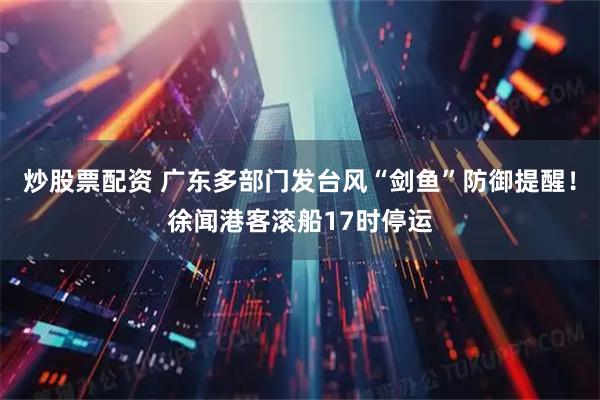 炒股票配资 广东多部门发台风“剑鱼”防御提醒！徐闻港客滚船17时停运