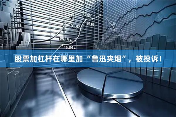 股票加杠杆在哪里加 “鲁迅夹烟”，被投诉！
