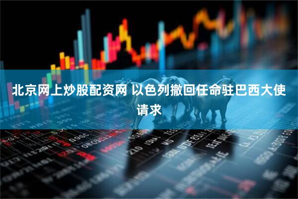 北京网上炒股配资网 以色列撤回任命驻巴西大使请求