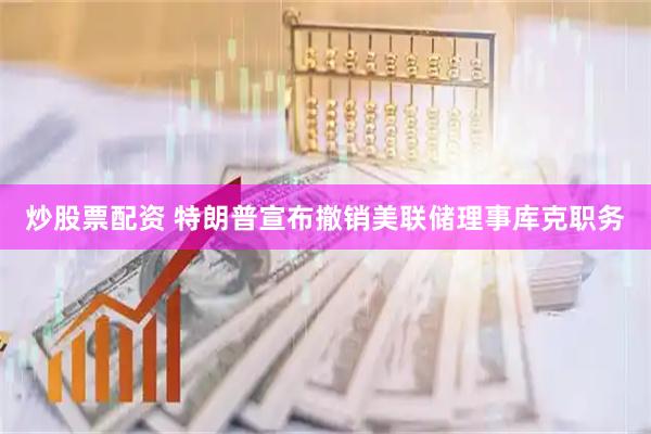炒股票配资 特朗普宣布撤销美联储理事库克职务
