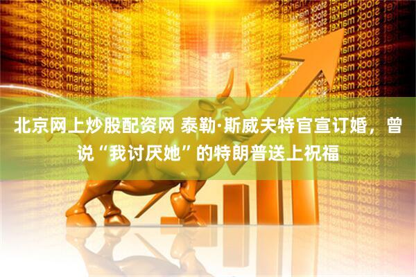 北京网上炒股配资网 泰勒·斯威夫特官宣订婚，曾说“我讨厌她”的特朗普送上祝福