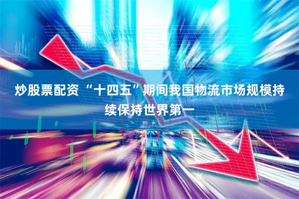 炒股票配资 “十四五”期间我国物流市场规模持续保持世界第一