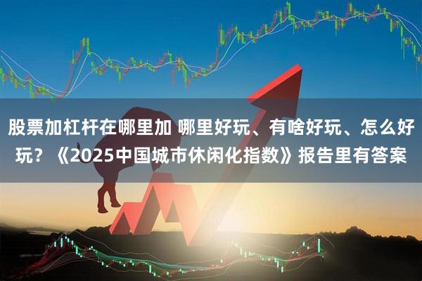股票加杠杆在哪里加 哪里好玩、有啥好玩、怎么好玩？《2025中国城市休闲化指数》报告里有答案