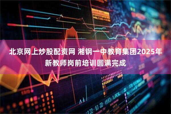 北京网上炒股配资网 湘钢一中教育集团2025年新教师岗前培训圆满完成