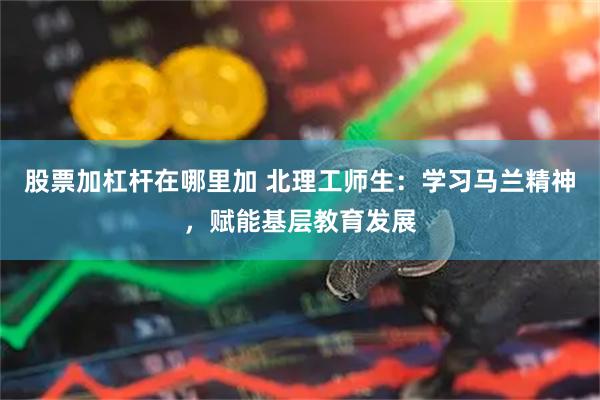 股票加杠杆在哪里加 北理工师生：学习马兰精神，赋能基层教育发展