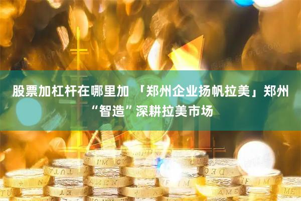 股票加杠杆在哪里加 「郑州企业扬帆拉美」郑州“智造”深耕拉美市场