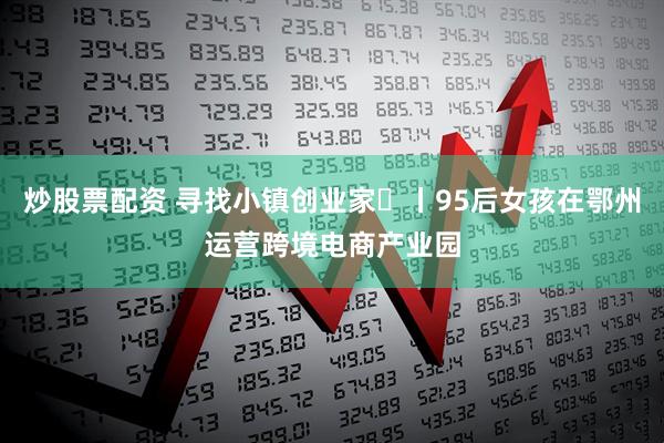 炒股票配资 寻找小镇创业家㊽丨95后女孩在鄂州运营跨境电商产业园