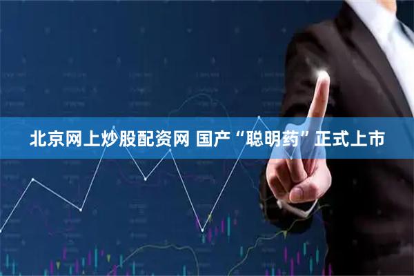 北京网上炒股配资网 国产“聪明药”正式上市