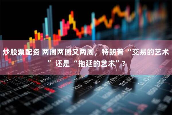 炒股票配资 两周两周又两周，特朗普 “交易的艺术” 还是 “拖延的艺术”？