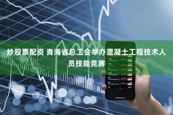 炒股票配资 青海省总工会举办混凝土工程技术人员技能竞赛