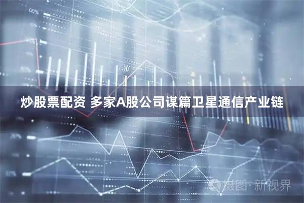 炒股票配资 多家A股公司谋篇卫星通信产业链