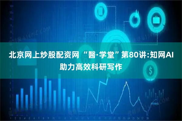 北京网上炒股配资网 “醫·学堂”第80讲:知网AI助力高效科研写作