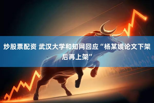炒股票配资 武汉大学和知网回应“杨某媛论文下架后再上架”