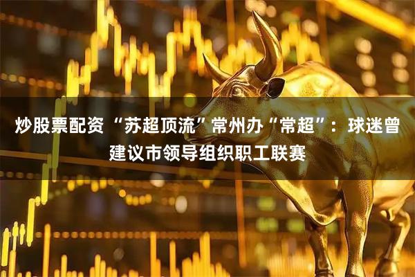 炒股票配资 “苏超顶流”常州办“常超”：球迷曾建议市领导组织职工联赛
