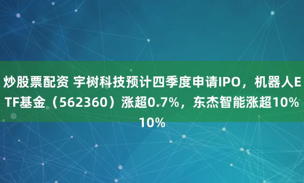炒股票配资 宇树科技预计四季度申请IPO，机器人ETF基金（562360）涨超0.7%，东杰智能涨超10%