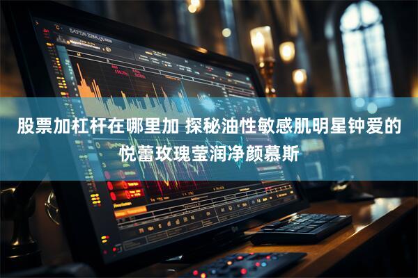 股票加杠杆在哪里加 探秘油性敏感肌明星钟爱的悦蕾玫瑰莹润净颜慕斯