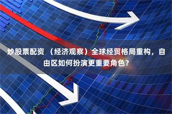 炒股票配资 （经济观察）全球经贸格局重构，自由区如何扮演更重要角色？