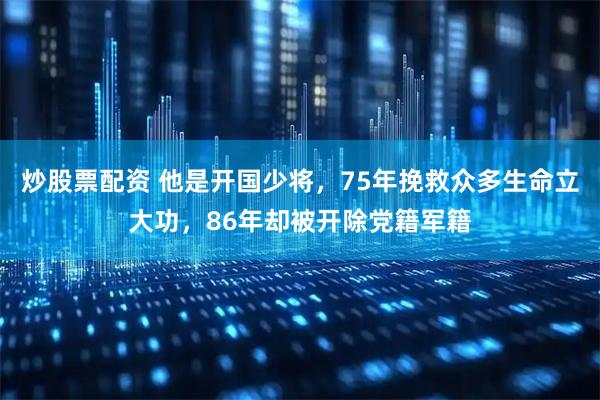 炒股票配资 他是开国少将，75年挽救众多生命立大功，86年却被开除党籍军籍