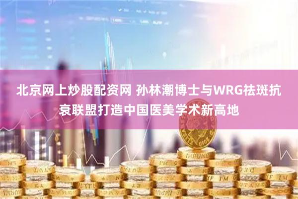 北京网上炒股配资网 孙林潮博士与WRG祛斑抗衰联盟打造中国医美学术新高地