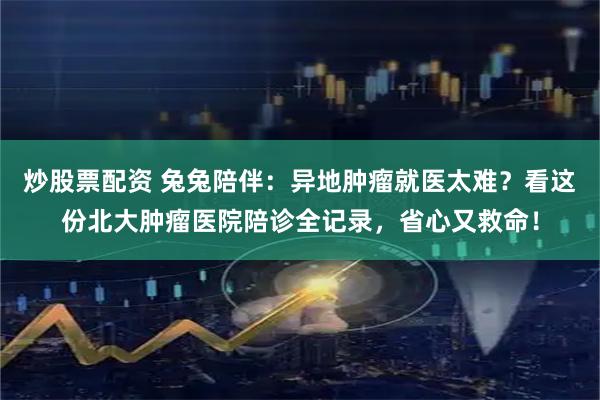炒股票配资 兔兔陪伴：异地肿瘤就医太难？看这份北大肿瘤医院陪诊全记录，省心又救命！