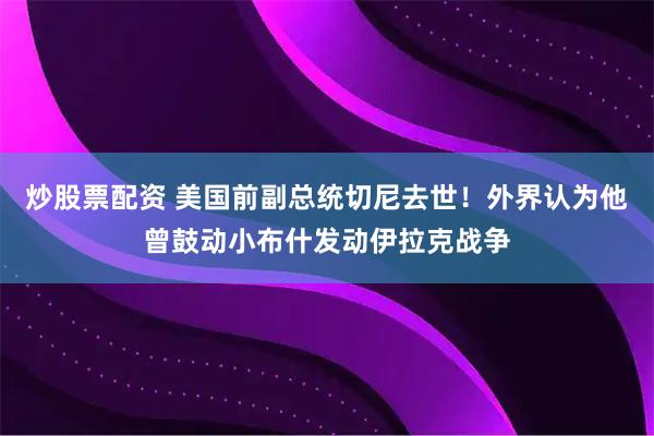 炒股票配资 美国前副总统切尼去世！外界认为他曾鼓动小布什发动伊拉克战争