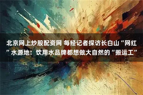 北京网上炒股配资网 每经记者探访长白山“网红”水源地：饮用水品牌都想做大自然的“搬运工”