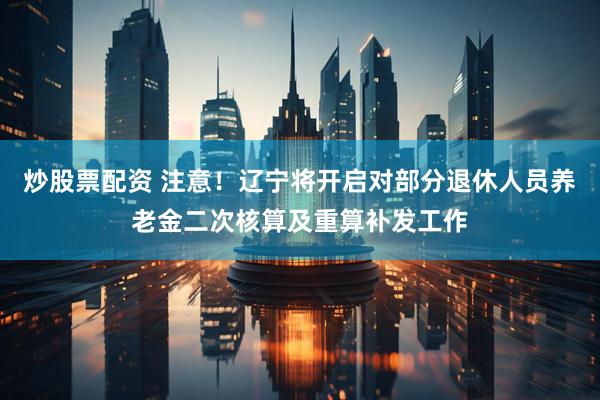 炒股票配资 注意！辽宁将开启对部分退休人员养老金二次核算及重算补发工作