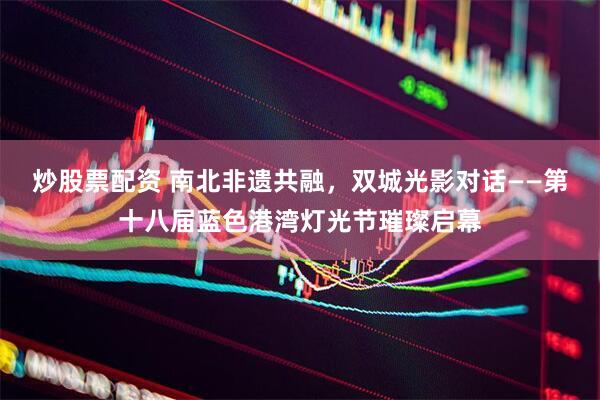 炒股票配资 南北非遗共融，双城光影对话——第十八届蓝色港湾灯光节璀璨启幕
