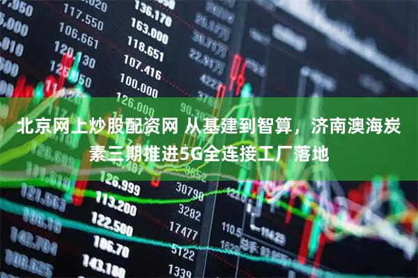北京网上炒股配资网 从基建到智算，济南澳海炭素三期推进5G全连接工厂落地