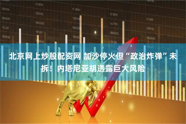 北京网上炒股配资网 加沙停火但“政治炸弹”未拆！内塔尼亚胡透露巨大风险