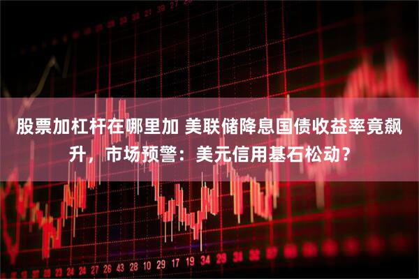 股票加杠杆在哪里加 美联储降息国债收益率竟飙升，市场预警：美元信用基石松动？