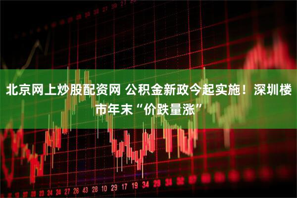 北京网上炒股配资网 公积金新政今起实施！深圳楼市年末“价跌量涨”