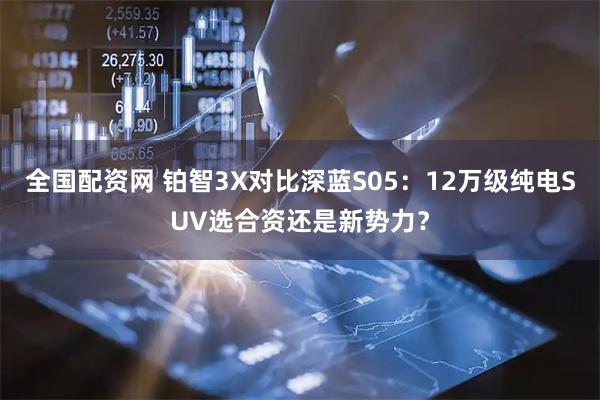 全国配资网 铂智3X对比深蓝S05：12万级纯电SUV选合资还是新势力？