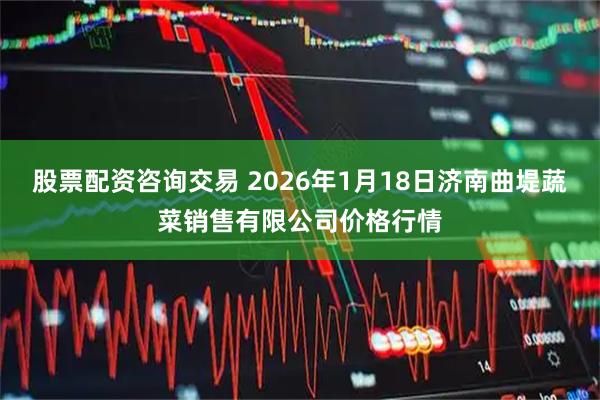 股票配资咨询交易 2026年1月18日济南曲堤蔬菜销售有限公司价格行情