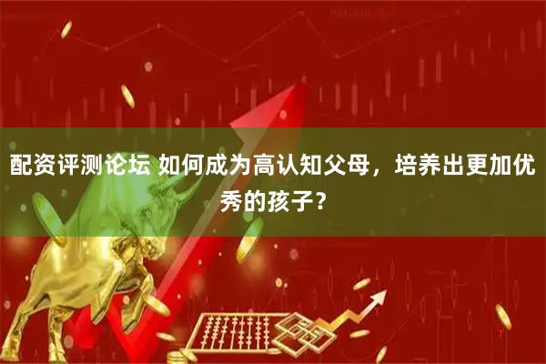 配资评测论坛 如何成为高认知父母，培养出更加优秀的孩子？