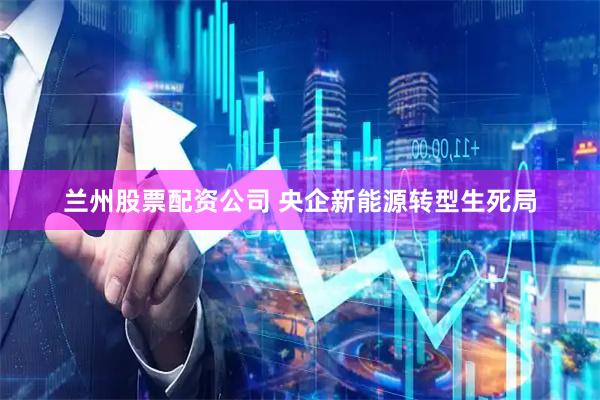 兰州股票配资公司 央企新能源转型生死局