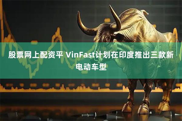 股票网上配资平 VinFast计划在印度推出三款新电动车型