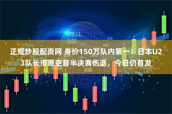 正规炒股配资网 身价150万队内第一！日本U23队长市原吏音半决赛伤退，今日仍首发