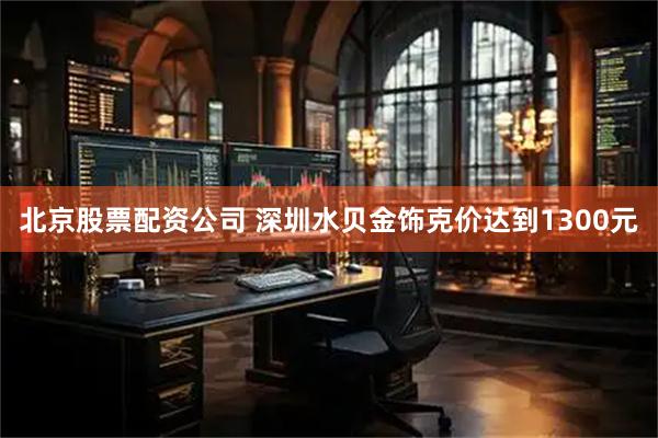 北京股票配资公司 深圳水贝金饰克价达到1300元