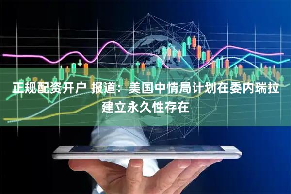 正规配资开户 报道：美国中情局计划在委内瑞拉建立永久性存在