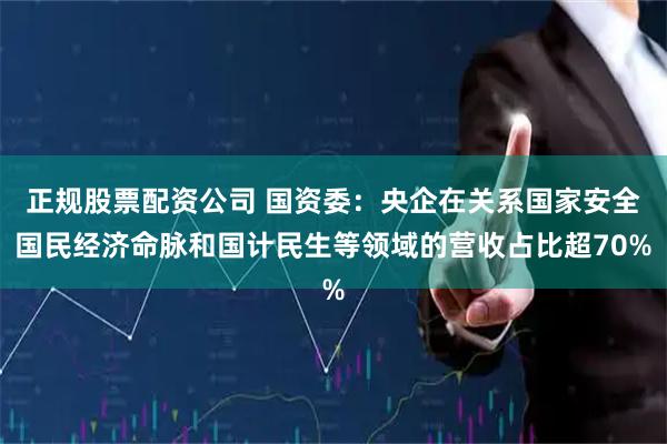 正规股票配资公司 国资委：央企在关系国家安全国民经济命脉和国计民生等领域的营收占比超70%