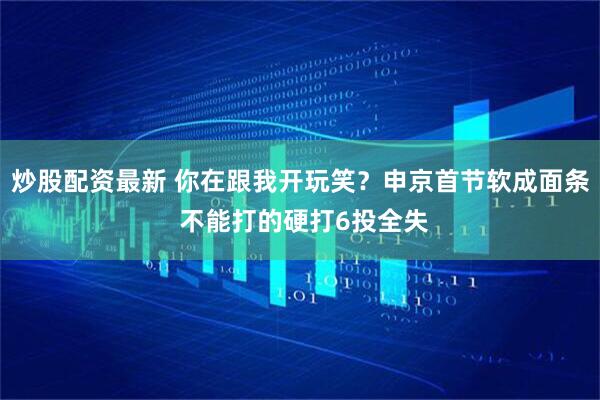 炒股配资最新 你在跟我开玩笑？申京首节软成面条 不能打的硬打6投全失