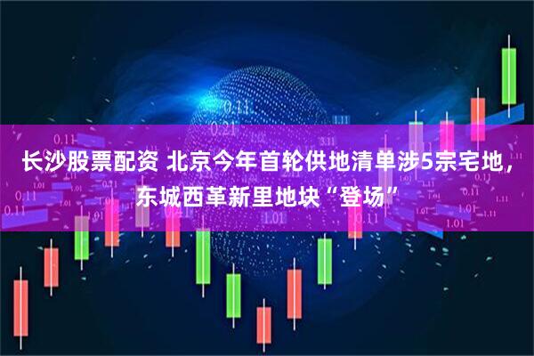 长沙股票配资 北京今年首轮供地清单涉5宗宅地，东城西革新里地块“登场”