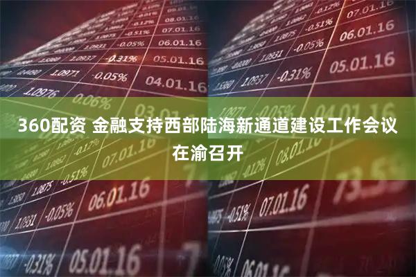 360配资 金融支持西部陆海新通道建设工作会议在渝召开