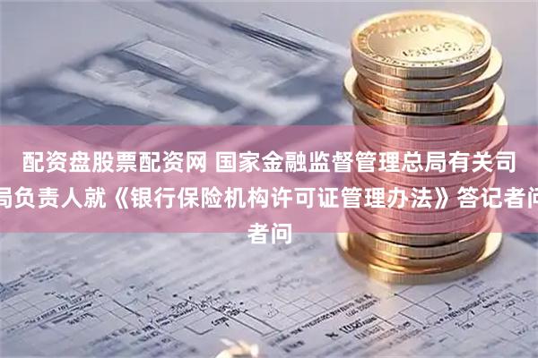 配资盘股票配资网 国家金融监督管理总局有关司局负责人就《银行保险机构许可证管理办法》答记者问
