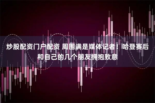 炒股配资门户配资 周围满是媒体记者！哈登赛后和自己的几个朋友拥抱致意