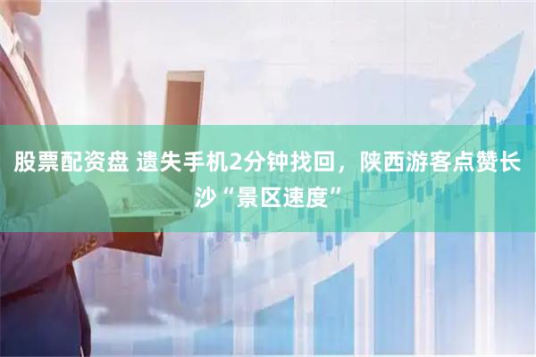 股票配资盘 遗失手机2分钟找回，陕西游客点赞长沙“景区速度”