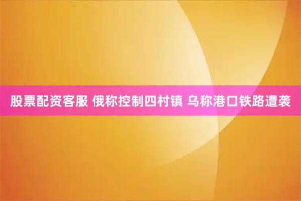 股票配资客服 俄称控制四村镇 乌称港口铁路遭袭